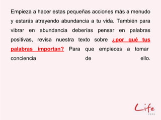 Empieza a hacer estas pequeñas acciones más a menudo
y estarás atrayendo abundancia a tu vida. También para
vibrar en abundancia deberías pensar en palabras
positivas, revisa nuestra texto sobre ¿por qué tus
palabras importan? Para que empieces a tomar
conciencia de ello.
 