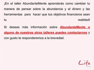 ¡En el taller AbundanteMente aprenderás como cambiar tu
manera de pensar sobre la abundancia y el dinero y las
herramientas para hacer que tus objetivos financieros sean
tu realidad!
Si deseas más información sobre AbundanteMente o
alguno de nuestros otros talleres puedes contactarnos y
con gusto te responderemos a la brevedad.
 