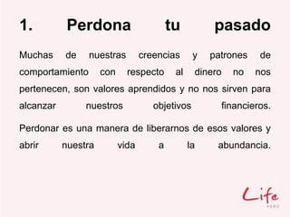1. Perdona tu pasado
Muchas de nuestras creencias y patrones de
comportamiento con respecto al dinero no nos
pertenecen, son valores aprendidos y no nos sirven para
alcanzar nuestros objetivos financieros.
Perdonar es una manera de liberarnos de esos valores y
abrir nuestra vida a la abundancia.
 