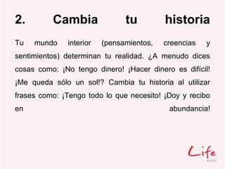 2. Cambia tu historia
Tu mundo interior (pensamientos, creencias y
sentimientos) determinan tu realidad. ¿A menudo dices
cosas como: ¡No tengo dinero! ¡Hacer dinero es difícil!
¡Me queda sólo un sol!? Cambia tu historia al utilizar
frases como: ¡Tengo todo lo que necesito! ¡Doy y recibo
en abundancia!
 
