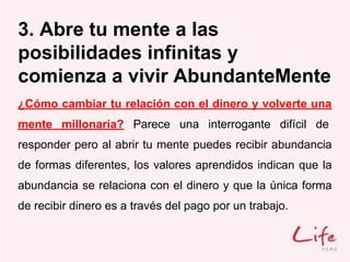 3. Abre tu mente a las
posibilidades infinitas y
comienza a vivir AbundanteMente
¿Cómo cambiar tu relación con el dinero y volverte una
mente millonaria? Parece una interrogante difícil de
responder pero al abrir tu mente puedes recibir abundancia
de formas diferentes, los valores aprendidos indican que la
abundancia se relaciona con el dinero y que la única forma
de recibir dinero es a través del pago por un trabajo.
 