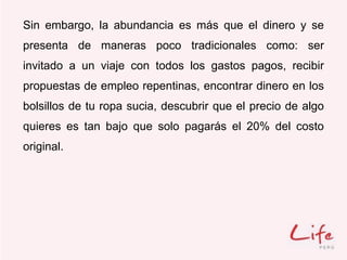 Sin embargo, la abundancia es más que el dinero y se
presenta de maneras poco tradicionales como: ser
invitado a un viaje con todos los gastos pagos, recibir
propuestas de empleo repentinas, encontrar dinero en los
bolsillos de tu ropa sucia, descubrir que el precio de algo
quieres es tan bajo que solo pagarás el 20% del costo
original.
 