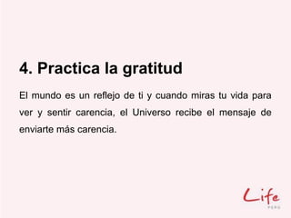 4. Practica la gratitud
El mundo es un reflejo de ti y cuando miras tu vida para
ver y sentir carencia, el Universo recibe el mensaje de
enviarte más carencia.
 