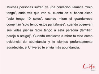 Muchas personas sufren de una condición llamada “Solo
tengo”, cada vez que ven su cuenta en el banco dicen
“solo tengo 10 soles”, cuando miran el guardarropa
comentan “solo tengo estos pantalones”, cuando observan
sus vidas piensa “solo tengo a esta persona (familiar,
pareja o amigo)”. Cuando empiezas a mirar tu vida como
evidencia de abundancia y te sientes profundamente
agradecido, el Universo te envía más abundancia.
 