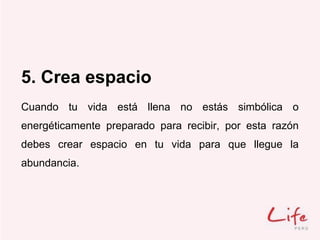 5. Crea espacio
Cuando tu vida está llena no estás simbólica o
energéticamente preparado para recibir, por esta razón
debes crear espacio en tu vida para que llegue la
abundancia.
 