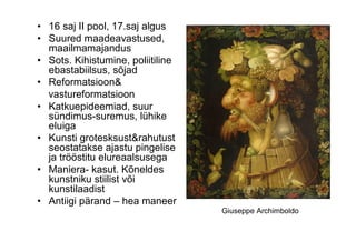 • 16 saj II pool, 17.saj algus
• Suured maadeavastused,
  maailmamajandus
• Sots. Kihistumine, poliitiline
  ebastabiilsus, sõjad
• Reformatsioon&
  vastureformatsioon
• Katkuepideemiad, suur
  sündimus-suremus, lühike
  eluiga
• Kunsti grotesksust&rahutust
  seostatakse ajastu pingelise
  ja trööstitu elureaalsusega
• Maniera- kasut. Kõneldes
  kunstniku stiilist või
  kunstilaadist
• Antiigi pärand – hea maneer
                                   Giuseppe Archimboldo
 