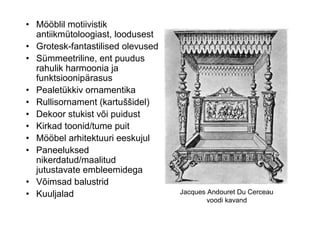 • Mööblil motiivistik
  antiikmütoloogiast, loodusest
• Grotesk-fantastilised olevused
• Sümmeetriline, ent puudus
  rahulik harmoonia ja
  funktsioonipärasus
• Pealetükkiv ornamentika
• Rullisornament (kartuššidel)
• Dekoor stukist või puidust
• Kirkad toonid/tume puit
• Mööbel arhitektuuri eeskujul
• Paneeluksed
  nikerdatud/maalitud
  jutustavate embleemidega
• Võimsad balustrid
• Kuuljalad                        Jacques Andouret Du Cerceau
                                           voodi kavand
 