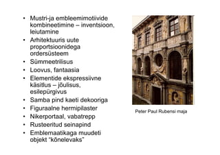 • Mustri-ja embleemimotiivide
  kombineetimine – inventsioon,
  leiutamine
• Arhitektuuris uute
  proportsioonidega
  ordersüsteem
• Sümmeetrilisus
• Loovus, fantaasia
• Elementide ekspressiivne
  käsitlus – jõulisus,
  esilepürgivus
• Samba pind kaeti dekooriga
• Figuraalne hermipilaster        Peter Paul Rubensi maja
• Nikerportaal, vabatrepp
• Rusteeritud seinapind
• Emblemaatikaga muudeti
  objekt “kõnelevaks”
 