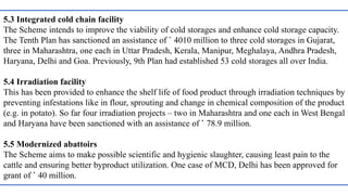 5.3 Integrated cold chain facility
The Scheme intends to improve the viability of cold storages and enhance cold storage capacity.
The Tenth Plan has sanctioned an assistance of ` 4010 million to three cold storages in Gujarat,
three in Maharashtra, one each in Uttar Pradesh, Kerala, Manipur, Meghalaya, Andhra Pradesh,
Haryana, Delhi and Goa. Previously, 9th Plan had established 53 cold storages all over India.
5.4 Irradiation facility
This has been provided to enhance the shelf life of food product through irradiation techniques by
preventing infestations like in flour, sprouting and change in chemical composition of the product
(e.g. in potato). So far four irradiation projects – two in Maharashtra and one each in West Bengal
and Haryana have been sanctioned with an assistance of ` 78.9 million.
5.5 Modernized abattoirs
The Scheme aims to make possible scientific and hygienic slaughter, causing least pain to the
cattle and ensuring better byproduct utilization. One case of MCD, Delhi has been approved for
grant of ` 40 million.
 