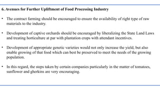 6. Avenues for Further Upliftment of Food Processing Industry
• The contract farming should be encouraged to ensure the availability of right type of raw
materials to the industry.
• Development of captive orchards should be encouraged by liberalizing the State Land Laws
and treating horticulture at par with plantation crops with attendant incentives.
• Development of appropriate genetic varieties would not only increase the yield, but also
enable growing of that food which can best be preserved to meet the needs of the growing
population.
• In this regard, the steps taken by certain companies particularly in the matter of tomatoes,
sunflower and gherkins are very encouraging.
 