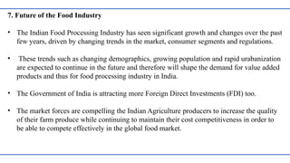 7. Future of the Food Industry
• The Indian Food Processing Industry has seen significant growth and changes over the past
few years, driven by changing trends in the market, consumer segments and regulations.
• These trends such as changing demographics, growing population and rapid urabanization
are expected to continue in the future and therefore will shape the demand for value added
products and thus for food processing industry in India.
• The Government of India is attracting more Foreign Direct Investments (FDI) too.
• The market forces are compelling the Indian Agriculture producers to increase the quality
of their farm produce while continuing to maintain their cost competitiveness in order to
be able to compete effectively in the global food market.
 