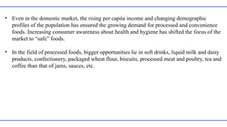 • Even in the domestic market, the rising per capita income and changing demographic
profiles of the population has ensured the growing demand for processed and convenience
foods. Increasing consumer awareness about health and hygiene has shifted the focus of the
market to “safe” foods.
• In the field of processed foods, bigger opportunities lie in soft drinks, liquid milk and dairy
products, confectionery, packaged wheat flour, biscuits, processed meat and poultry, tea and
coffee than that of jams, sauces, etc.
 