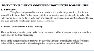 RECENT DEVELOPMENTS AND FUTURE GROWTH IN THE FOOD INDUSTRY
1. Introduction
Though we rank second in world scenario in terms of total production of fruits and
vegetables, India needs to further improve its food processing strategies in order to reduce the
extent of spoilage, go for large scale food processing to make processing viable and cost-effective
and even compete with foreign goods available in India.
2. Recent Developments in Food Industry
The food industry has always strived to be in consonance with the latest developments that have
taken place in the food processing.
Some of the aspects that have improved by adopting the latest technologies include freshness,
value addition, preservation of nutrient profile, varied flavor and textures, shelf life, etc.
 