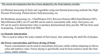 The recent developments that have been adopted by the food industry include:
(a) Minimal processing of fruits and vegetables using non-thermal processing methods like High
Pressure Processing, Pulsed electric field processing, etc.
(b) Membrane processing viz., Ultrafiltration (UF), Reverse Osmosis (RO),Nanofiltration (NF),
Microfiltration (MF), etc.UF and RO can be used to concentrate milk, whey, fruit juices, etc.
NF can be used to demineralize whey to produce demineralized whey powder. MF has been used
in preparing , Extended Shelf Life Milk.
(c) Osmotic dehydration
This is used to reduce the water content of fruit tissues, thus enhancing the shelf life of product.
(d) Freeze concentration and freeze drying of foods
Freeze concentration can be used to concentrate fruit juice solids without impairing its flavor,
color and nutritive value. Freeze drying is specifically used for heat sensitive foods like fruit
juices, starter cultures.
 