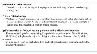 (e) Use of Extrusion cookers
Extrusion cookers are being used to prepare an assorted range of snack foods using
multigrain.
(f) Use of biotechnology
“Golden rice” made using genetic technology is an example of value-added rice rich in
β-carotene (thus vitamin A) and iron. Recombinant chymosin is a classic example of
rennet used for coagulating milk in cheese making.
(g) Fermentation of foods, especially probiotic and synbiotic food products
Fermented milk products containing live probiotic organisms (viz., Lb. acidophilus,
B. bifidum) in high numbers (i.e. > 108/g) is referred to as “Probiotic food”, while
inclusion
of a prebiotic (food for probiotics) like fructo-oligosaccharides, inulin, etc. makes the
product “Synbiotic”.
 