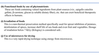 (h) Functional foods by use of phytonutrients
These are foods containing valued ingredients from plant sources (viz., epigallo catechin
gallate, β-carotene, glucan (a soluble dietary fiber), etc. that can exert beneficial therapeutic
effects in humans.
(i) Irradiation of foods
This is a non-thermal preservation method specifically used for sprout inhibition of potatoes,
deinfestation of spices, increase shelf life of sea foods and even fruit and vegetables. Dosage
of irradiation below 7 KGy (Kilogray) is considered safe .
(j) Use of microwaves for drying
This is a very rapid drying technique using energy from microwaves.
 