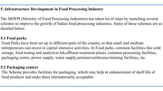 5. Infrastructure Development in Food Processing Industry
The MOFPI (Ministry of Food Processing Industries) has taken lot of steps by launching several
schemes to improve the growth of Indian food processing industries. Some of these schemes are as
detailed below.
5.1 Food parks
Food Parks have been set up in different parts of the country so that small and medium
entrepreneurs can invest in capital intensive activities. In Food parks, common facilities like cold
storage, food testing and analytical lab,effluent treatment plants, common processing facilities,
packaging centre, power supply, water supply,seminar/conference/training facilities, etc.
5.2 Packaging centers
The Scheme provides facilities for packaging, which may help in enhancement of shelf life of
food products and make them internationally acceptable.
 