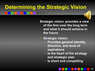 Determining the Strategic Vision Strategic vision: provides a view of the firm over the long term and what it should achieve in the future.  Strategic vision: Provides general identity, direction, and level of aspirations  Is the heart of the strategy and strategic plan Is short and compelling 