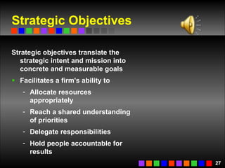 Strategic Objectives Strategic objectives translate the strategic intent and mission into concrete and measurable goals Facilitates a firm's ability to Allocate resources appropriately Reach a shared understanding of priorities Delegate responsibilities Hold people accountable for results  