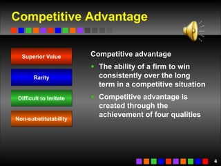 Competitive Advantage Competitive advantage The ability of a firm to win consistently over the long term in a competitive situation   Competitive advantage is created through the achievement of four qualities Superior Value Rarity Difficult to Imitate Non-substitutability 