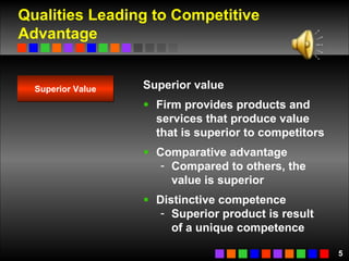Qualities Leading to Competitive Advantage Superior value Firm provides products and services that produce value that is superior to competitors Comparative advantage Compared to others, the value is superior Distinctive competence Superior product is result of a unique competence Superior Value 