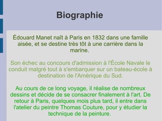 Biographie  Édouard Manet naît à Paris en 1832 dans une famille aisée, et se destine très tôt à une carrière dans la marine.  Son échec au concours d'admission à l'École Navale le conduit malgré tout à s'embarquer sur un bateau-école à destination de l'Amérique du Sud. Au cours de ce long voyage, il réalise de nombreux dessins et décide de se consacrer finalement à l'art. De retour à Paris, quelques mois plus tard, il entre dans l'atelier du peintre Thomas Couture, pour y étudier la technique de la peinture.  