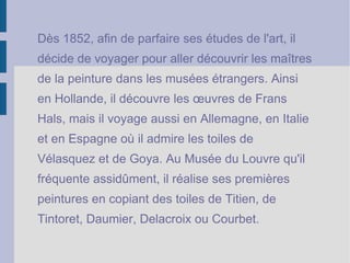 D ès 1852, afin de parfaire ses études de l'art, il  décide de voyager pour aller découvrir les maîtres  de la peinture dans les musées étrangers. Ainsi  en Hollande, il découvre les œuvres de Frans  Hals, mais il voyage aussi en Allemagne, en Italie  et en Espagne où il admire les toiles de  Vélasquez et de Goya. Au Musée du Louvre qu'il  fréquente assidûment, il réalise ses premières  peintures en copiant des toiles de Titien, de  Tintoret, Daumier, Delacroix ou Courbet. 