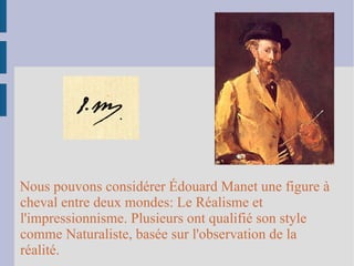 Nous pouvons considérer Édouard Manet une figure à cheval entre deux mondes: Le Réalisme et l'impressionnisme. Plusieurs ont qualifié son style comme Naturaliste, basée sur l'observation de la réalité. 
