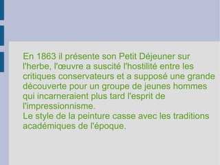 En 1863 il présente son Petit Déjeuner sur l'herbe, l'œuvre a suscité l'hostilité entre les critiques conservateurs et a supposé une grande découverte pour un groupe de jeunes hommes qui incarneraient plus tard l'esprit de l'impressionnisme. Le style de la peinture casse avec les traditions académiques de l'époque. 