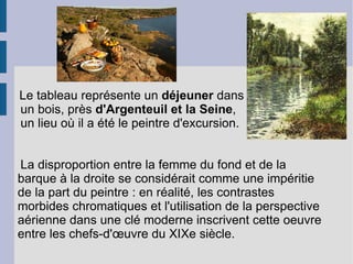 Le tableau représente un  déjeuner  dans  un bois, près  d'Argenteuil et la Seine ,  un lieu où il a été le peintre d'excursion. La disproportion entre la femme du fond et de la barque à la droite se considérait comme une impéritie de la part du peintre : en réalité, les contrastes morbides chromatiques et l'utilisation de la perspective aérienne dans une clé moderne inscrivent cette oeuvre entre les chefs-d'œuvre du XIXe siècle. 