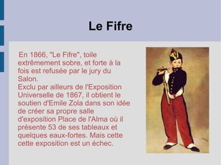 Le Fifre E n 1866, "Le Fifre", toile extrêmement sobre, et forte à la fois est refusée par le jury du Salon.  Exclu par ailleurs de l'Exposition Universelle de 1867, il obtient le soutien d'Emile Zola dans son idée de créer sa propre salle d'exposition Place de l'Alma où il présente 53 de ses tableaux et quelques eaux-fortes. Mais cette cette exposition est un échec.  