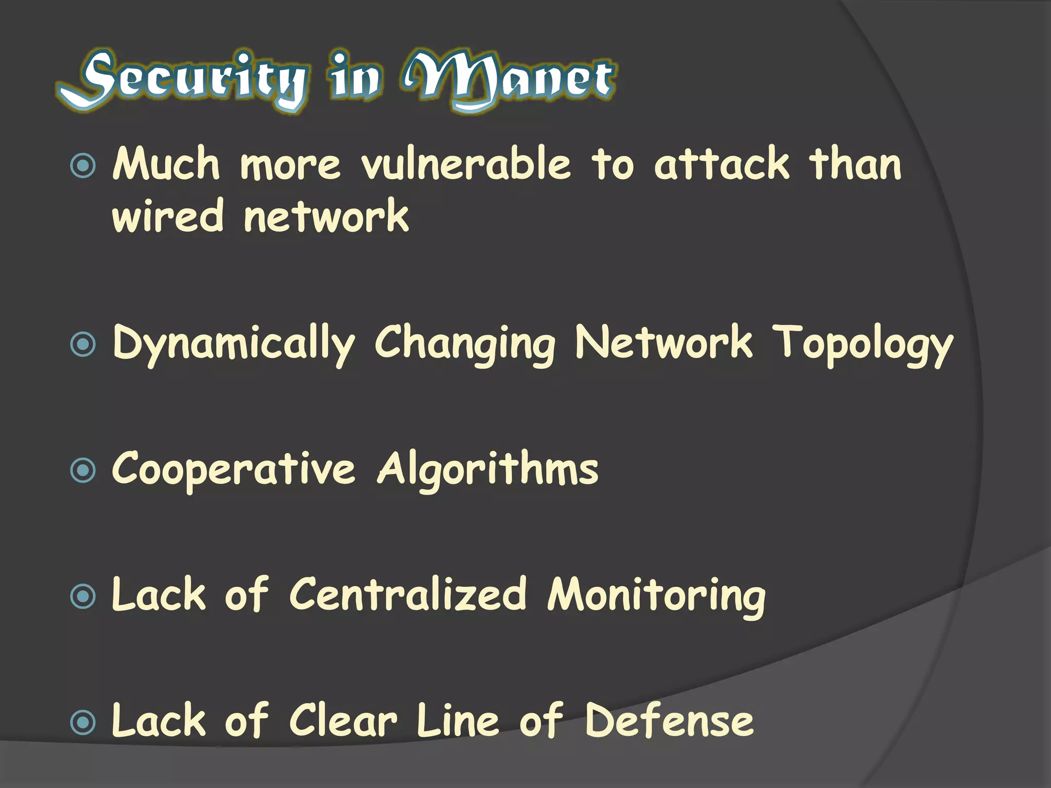 Security in ManetMuch more vulnerable to attack than wired networkDynamically Changing Network TopologyCooperative AlgorithmsLack of Centralized MonitoringLack of Clear Line of Defense