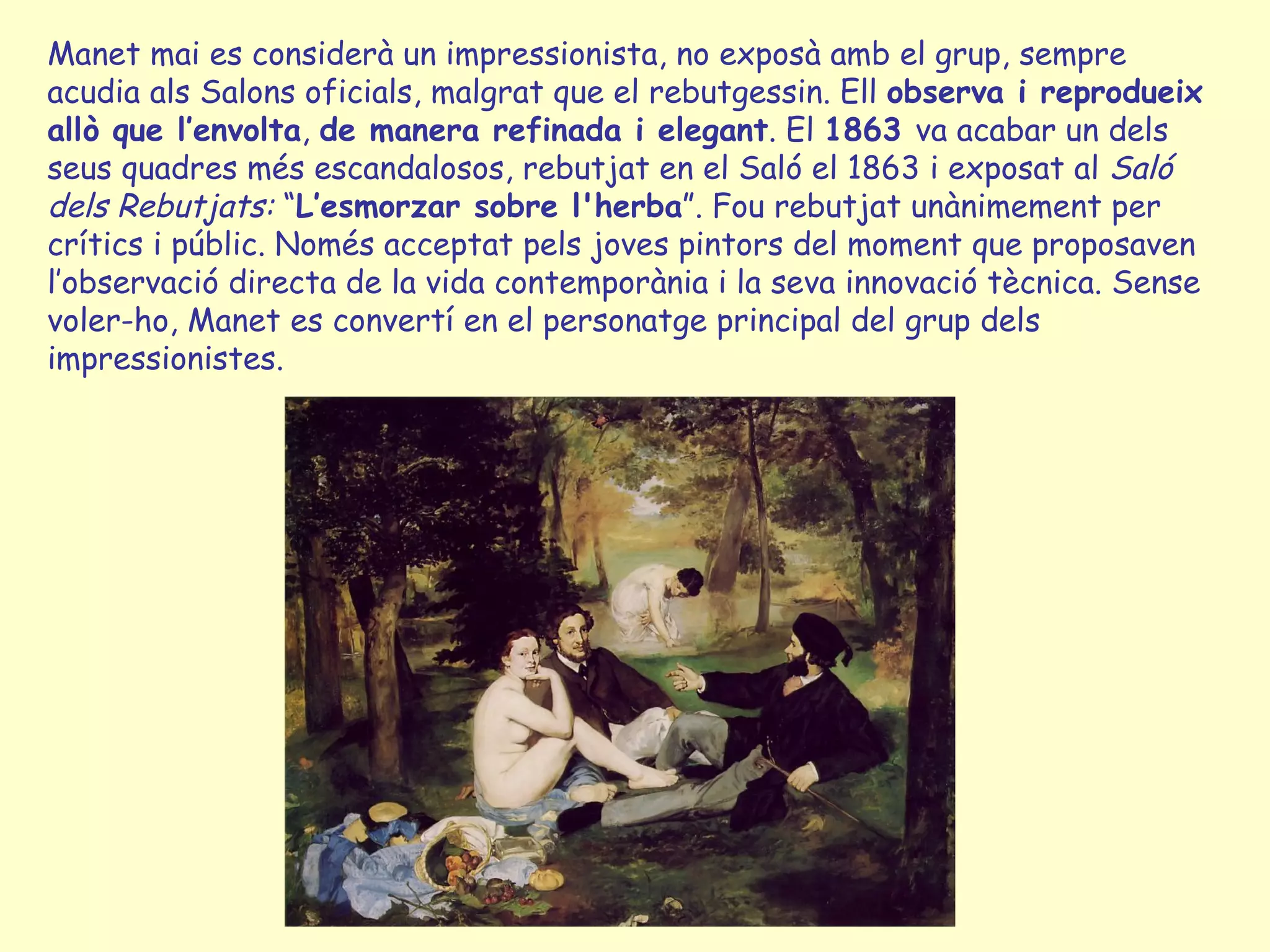 Manet mai es considerà un impressionista, no exposà amb el grup, sempre acudia als Salons oficials, malgrat que el rebutgessin. Ell  observa i reprodueix   allò que l’envolta ,  de manera refinada i elegant . El  1863  va acabar un dels seus quadres més escandalosos, rebutjat en el Saló el 1863 i exposat al  Saló dels Rebutjats:  “ L’esmorzar sobre l'herba ”. Fou rebutjat unànimement per crítics i públic. Només acceptat pels joves pintors del moment que proposaven l’observació directa de la vida contemporània i la seva innovació tècnica. Sense voler-ho, Manet es convertí en el personatge principal del grup dels impressionistes. 