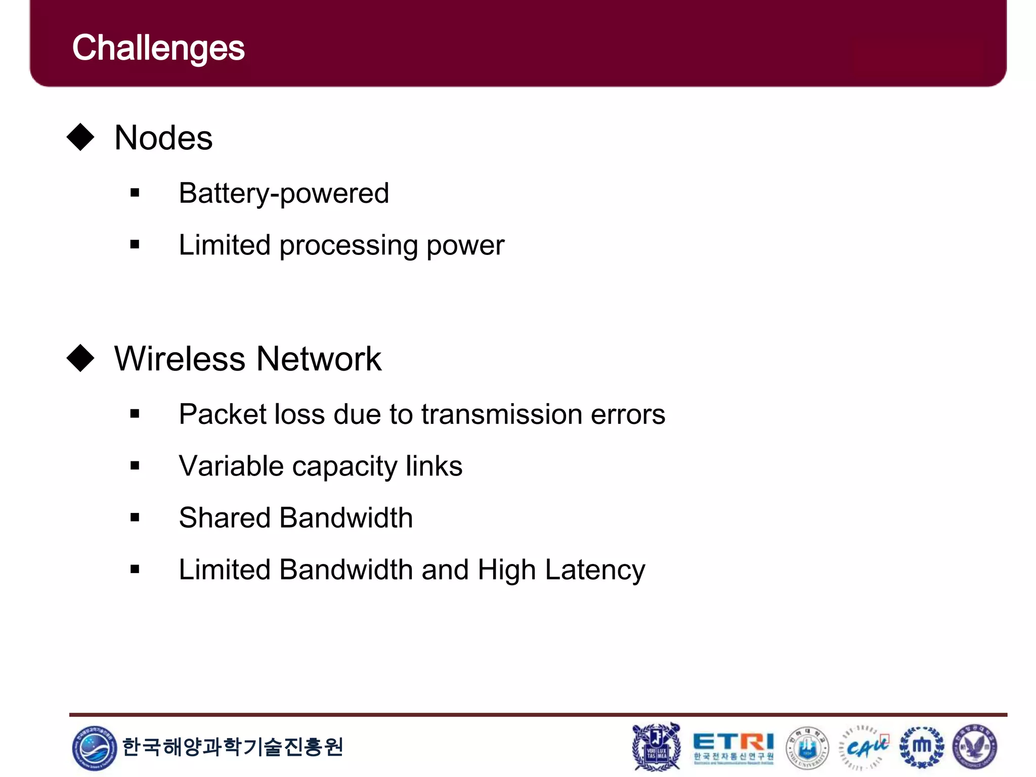 한국해양과학기술진흥원
Challenges
 Nodes
 Battery-powered
 Limited processing power
 Wireless Network
 Packet loss due to transmission errors
 Variable capacity links
 Shared Bandwidth
 Limited Bandwidth and High Latency
 