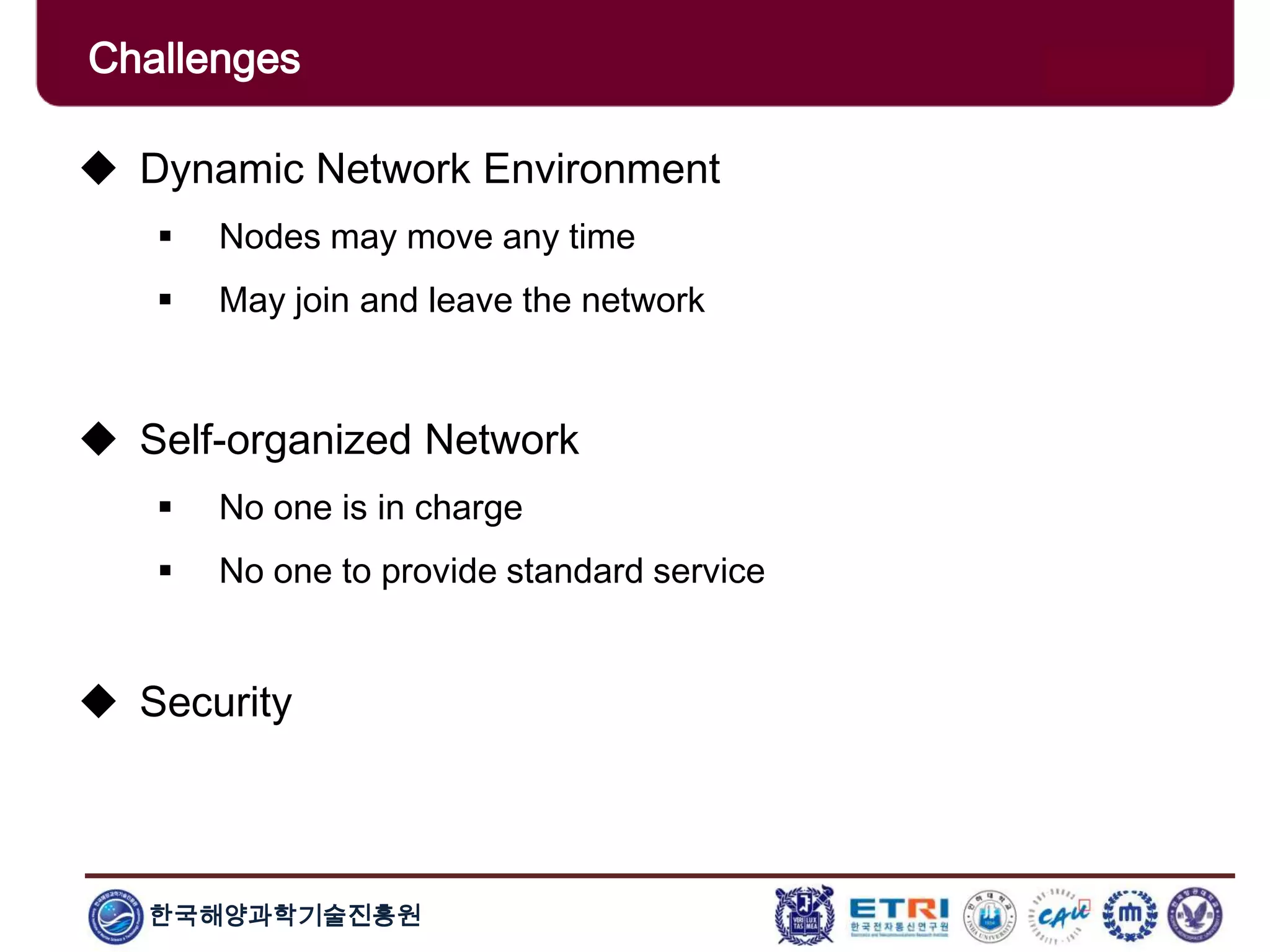 한국해양과학기술진흥원
Challenges
 Dynamic Network Environment
 Nodes may move any time
 May join and leave the network
 Self-organized Network
 No one is in charge
 No one to provide standard service
 Security
 