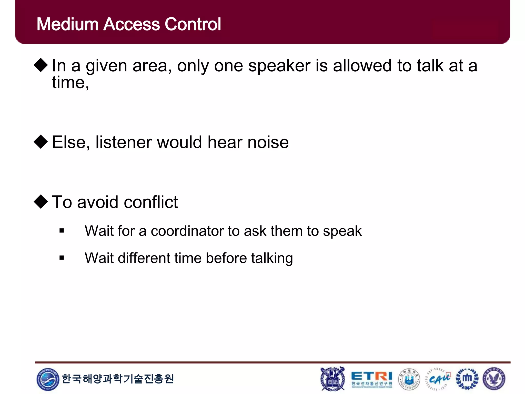 한국해양과학기술진흥원
Medium Access Control
In a given area, only one speaker is allowed to talk at a
time,
Else, listener would hear noise
To avoid conflict
 Wait for a coordinator to ask them to speak
 Wait different time before talking
 