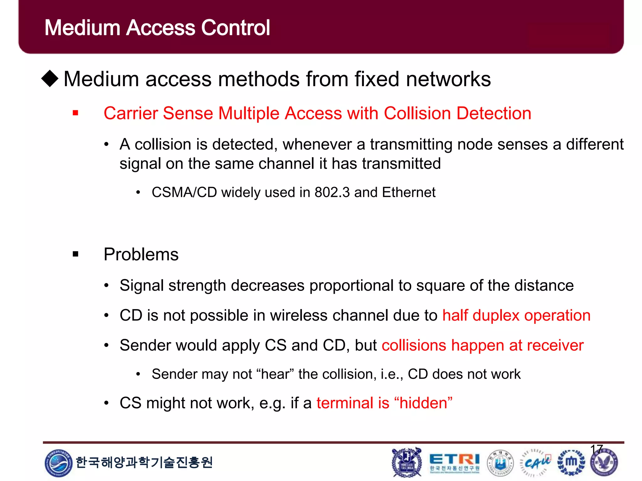 한국해양과학기술진흥원
17
Medium access methods from fixed networks
 Carrier Sense Multiple Access with Collision Detection
• A collision is detected, whenever a transmitting node senses a different
signal on the same channel it has transmitted
• CSMA/CD widely used in 802.3 and Ethernet
 Problems
• Signal strength decreases proportional to square of the distance
• CD is not possible in wireless channel due to half duplex operation
• Sender would apply CS and CD, but collisions happen at receiver
• Sender may not “hear” the collision, i.e., CD does not work
• CS might not work, e.g. if a terminal is “hidden”
Medium Access Control
 