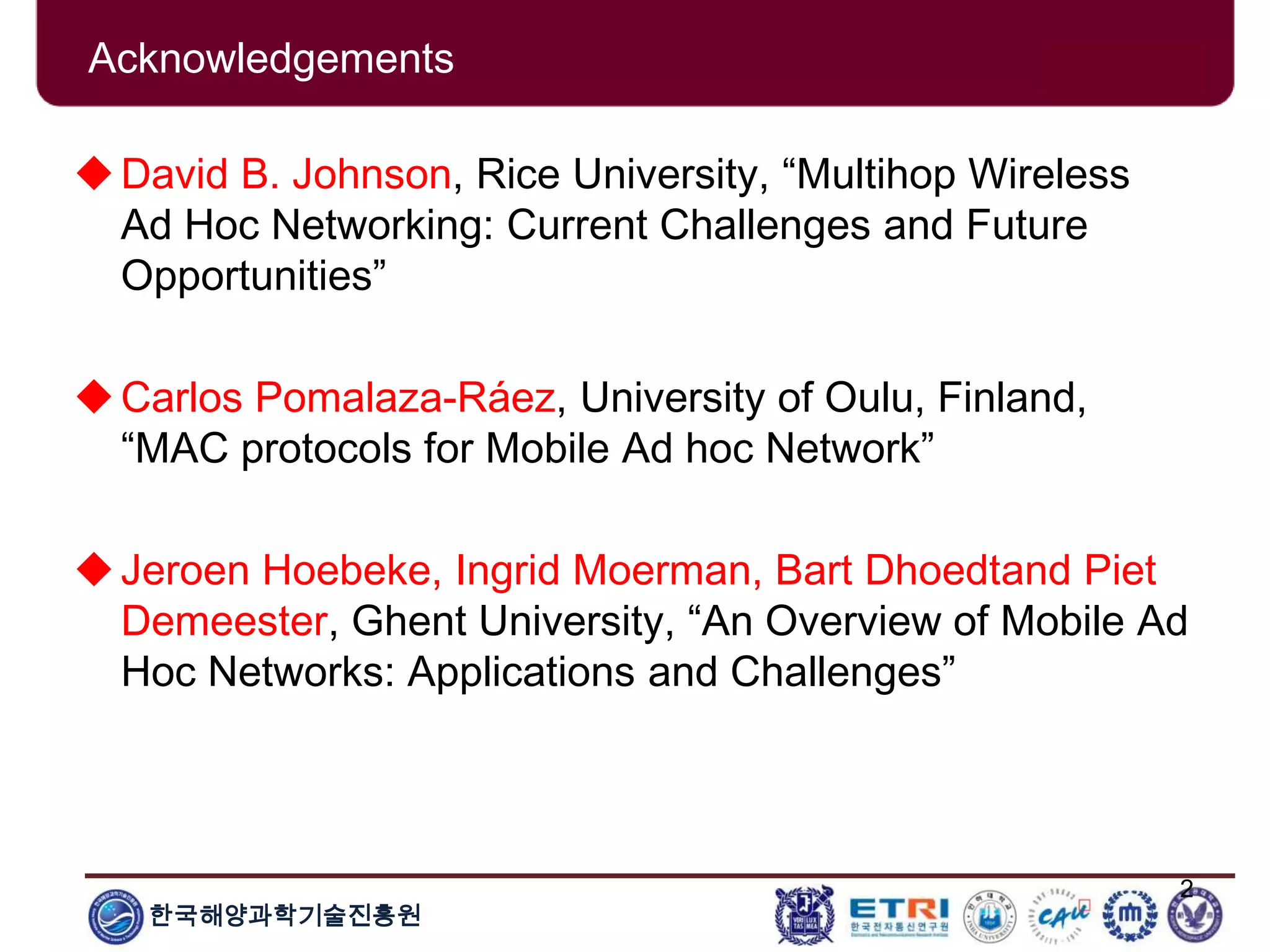 한국해양과학기술진흥원
2
Acknowledgements
David B. Johnson, Rice University, “Multihop Wireless
Ad Hoc Networking: Current Challenges and Future
Opportunities”
Carlos Pomalaza-Ráez, University of Oulu, Finland,
“MAC protocols for Mobile Ad hoc Network”
Jeroen Hoebeke, Ingrid Moerman, Bart Dhoedtand Piet
Demeester, Ghent University, “An Overview of Mobile Ad
Hoc Networks: Applications and Challenges”
 