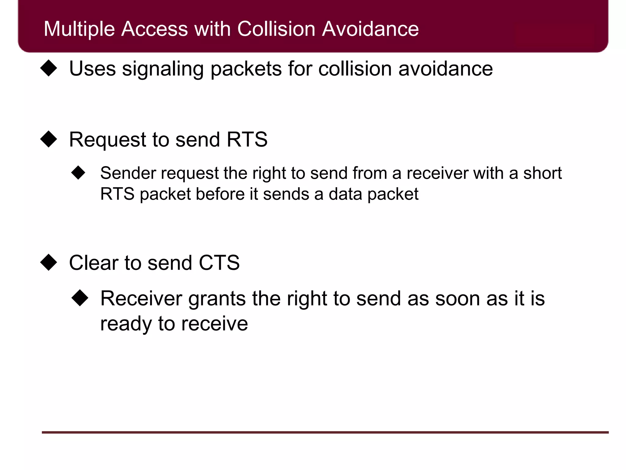 Multiple Access with Collision Avoidance
 Uses signaling packets for collision avoidance
 Request to send RTS
 Sender request the right to send from a receiver with a short
RTS packet before it sends a data packet
 Clear to send CTS
 Receiver grants the right to send as soon as it is
ready to receive
 
