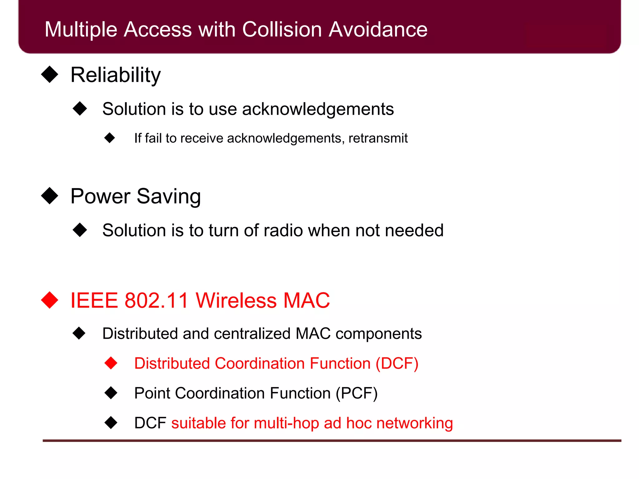 Multiple Access with Collision Avoidance
 Reliability
 Solution is to use acknowledgements
 If fail to receive acknowledgements, retransmit
 Power Saving
 Solution is to turn of radio when not needed
 IEEE 802.11 Wireless MAC
 Distributed and centralized MAC components
 Distributed Coordination Function (DCF)
 Point Coordination Function (PCF)
 DCF suitable for multi-hop ad hoc networking
 