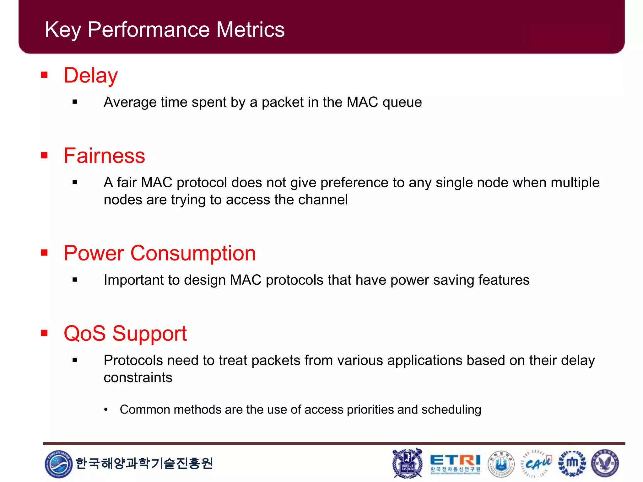 한국해양과학기술진흥원
Key Performance Metrics
 Delay
 Average time spent by a packet in the MAC queue
 Fairness
 A fair MAC protocol does not give preference to any single node when multiple
nodes are trying to access the channel
 Power Consumption
 Important to design MAC protocols that have power saving features
 QoS Support
 Protocols need to treat packets from various applications based on their delay
constraints
• Common methods are the use of access priorities and scheduling
 