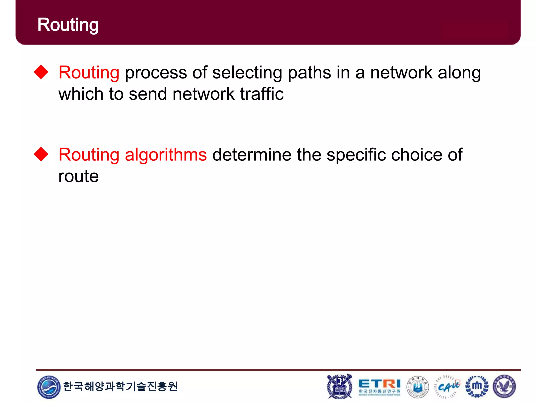 한국해양과학기술진흥원
Routing
 Routing process of selecting paths in a network along
which to send network traffic
 Routing algorithms determine the specific choice of
route
 