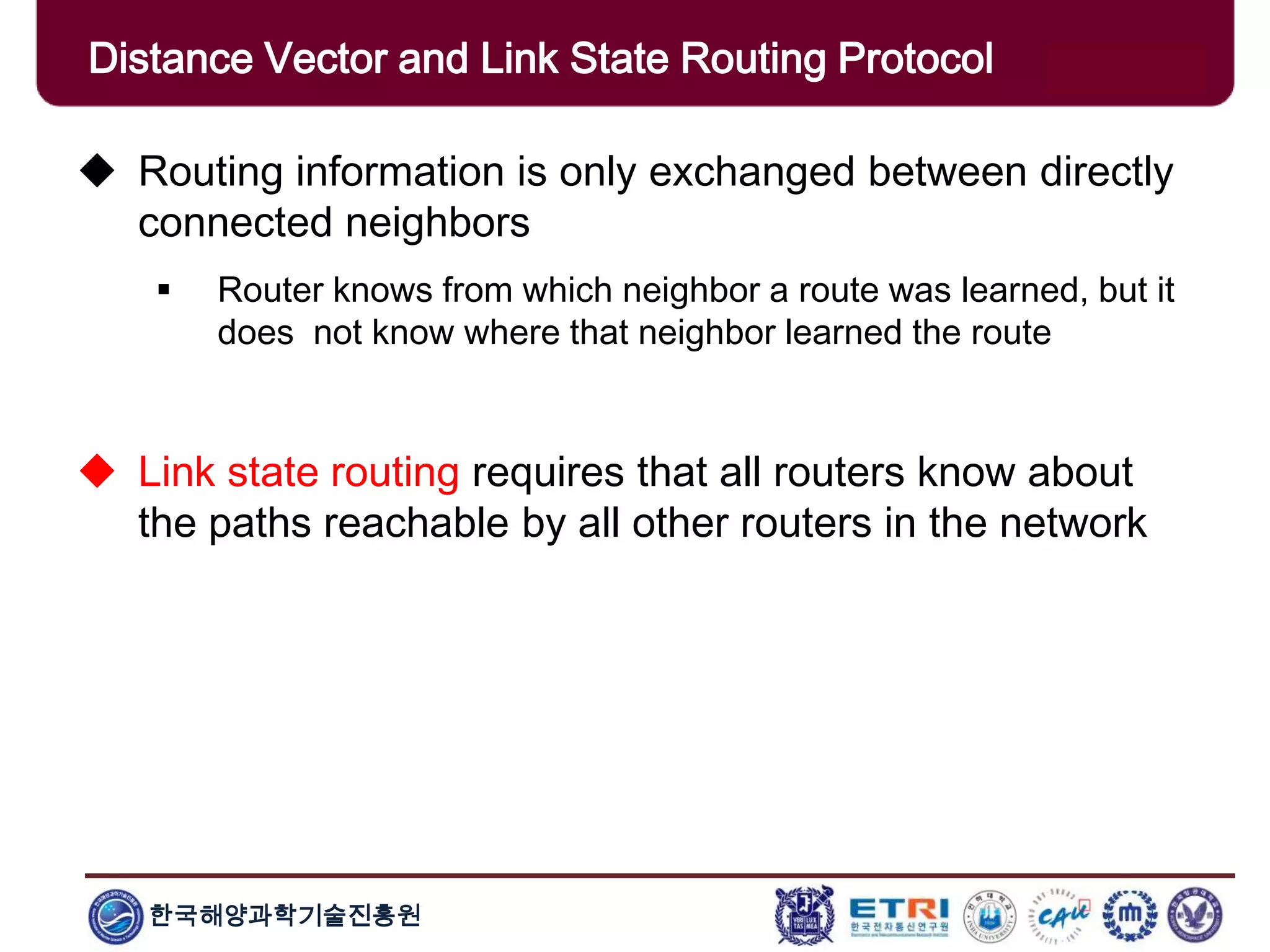 한국해양과학기술진흥원
Distance Vector and Link State Routing Protocol
 Routing information is only exchanged between directly
connected neighbors
 Router knows from which neighbor a route was learned, but it
does not know where that neighbor learned the route
 Link state routing requires that all routers know about
the paths reachable by all other routers in the network
 