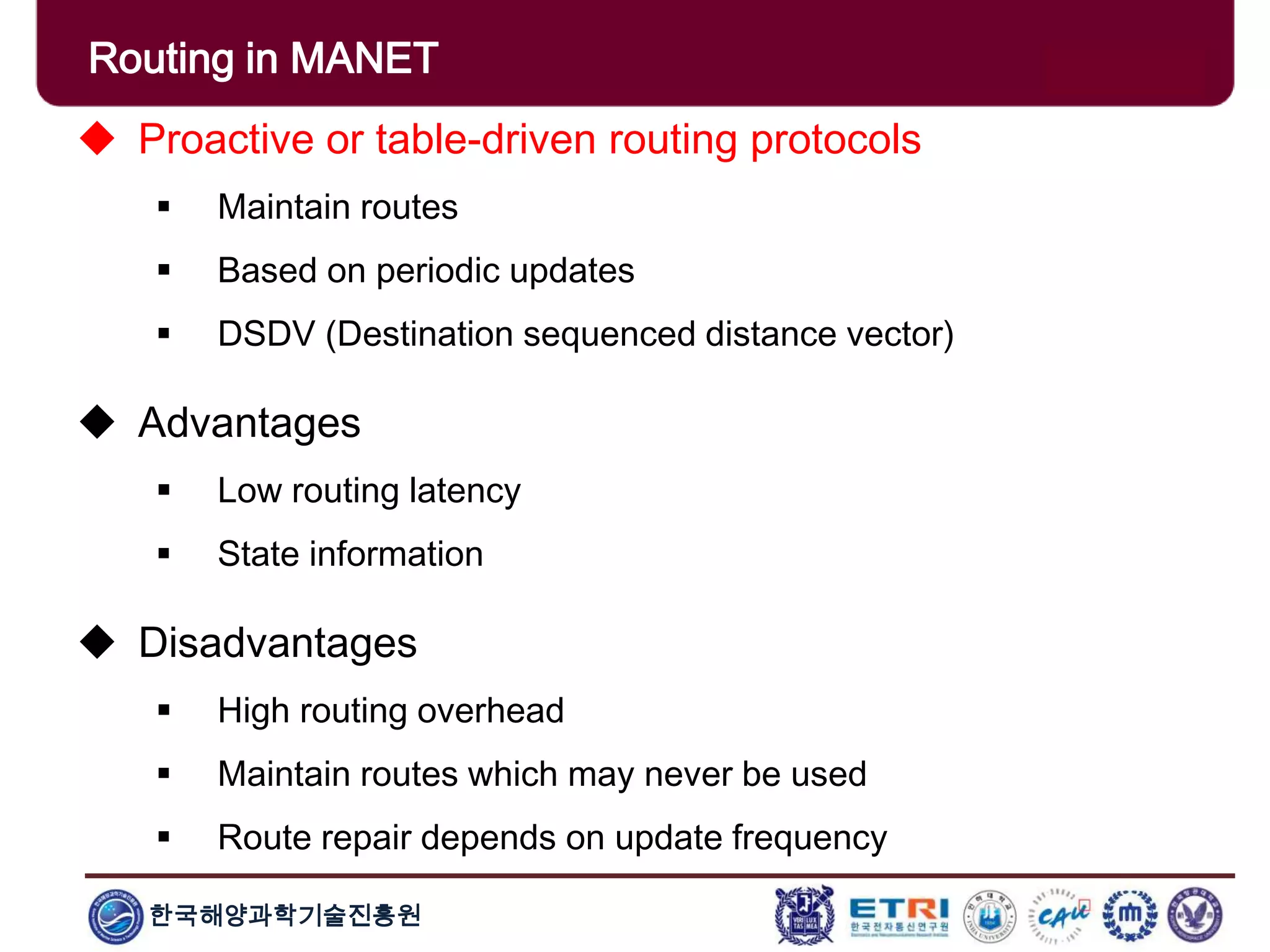 한국해양과학기술진흥원
Routing in MANET
 Proactive or table-driven routing protocols
 Maintain routes
 Based on periodic updates
 DSDV (Destination sequenced distance vector)
 Advantages
 Low routing latency
 State information
 Disadvantages
 High routing overhead
 Maintain routes which may never be used
 Route repair depends on update frequency
 
