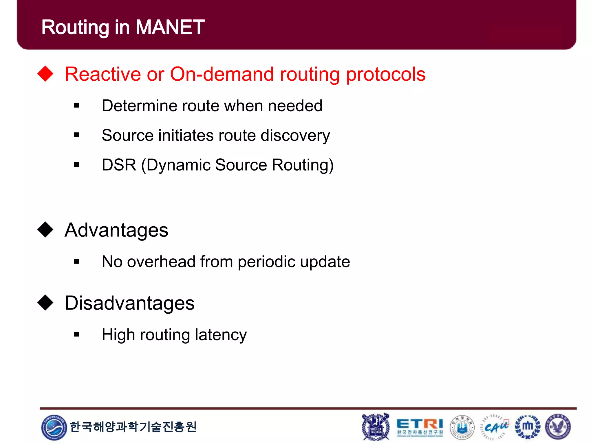 한국해양과학기술진흥원
Routing in MANET
 Reactive or On-demand routing protocols
 Determine route when needed
 Source initiates route discovery
 DSR (Dynamic Source Routing)
 Advantages
 No overhead from periodic update
 Disadvantages
 High routing latency
 