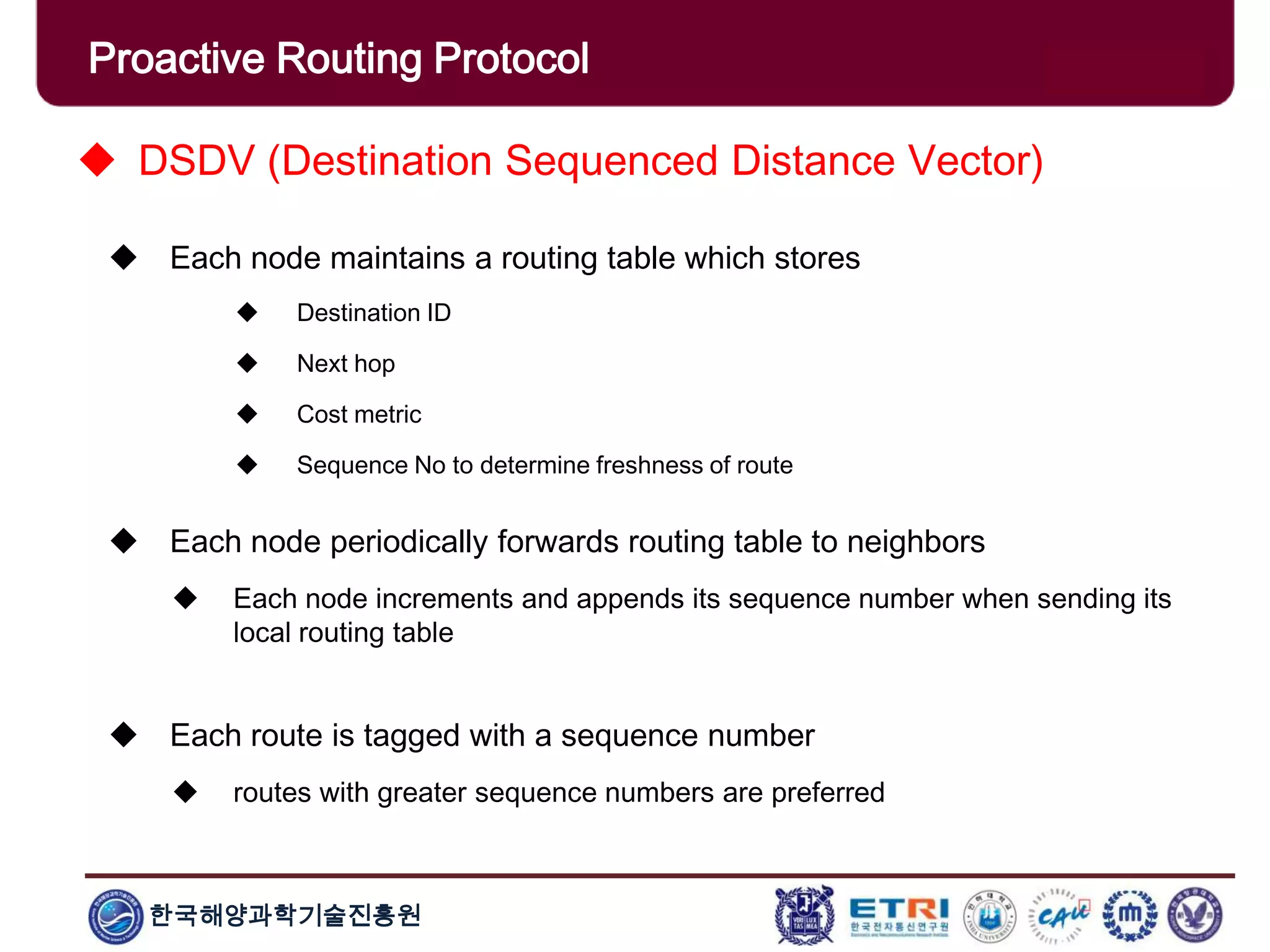 한국해양과학기술진흥원
Proactive Routing Protocol
 DSDV (Destination Sequenced Distance Vector)
 Each node maintains a routing table which stores
 Destination ID
 Next hop
 Cost metric
 Sequence No to determine freshness of route
 Each node periodically forwards routing table to neighbors
 Each node increments and appends its sequence number when sending its
local routing table
 Each route is tagged with a sequence number
 routes with greater sequence numbers are preferred
 