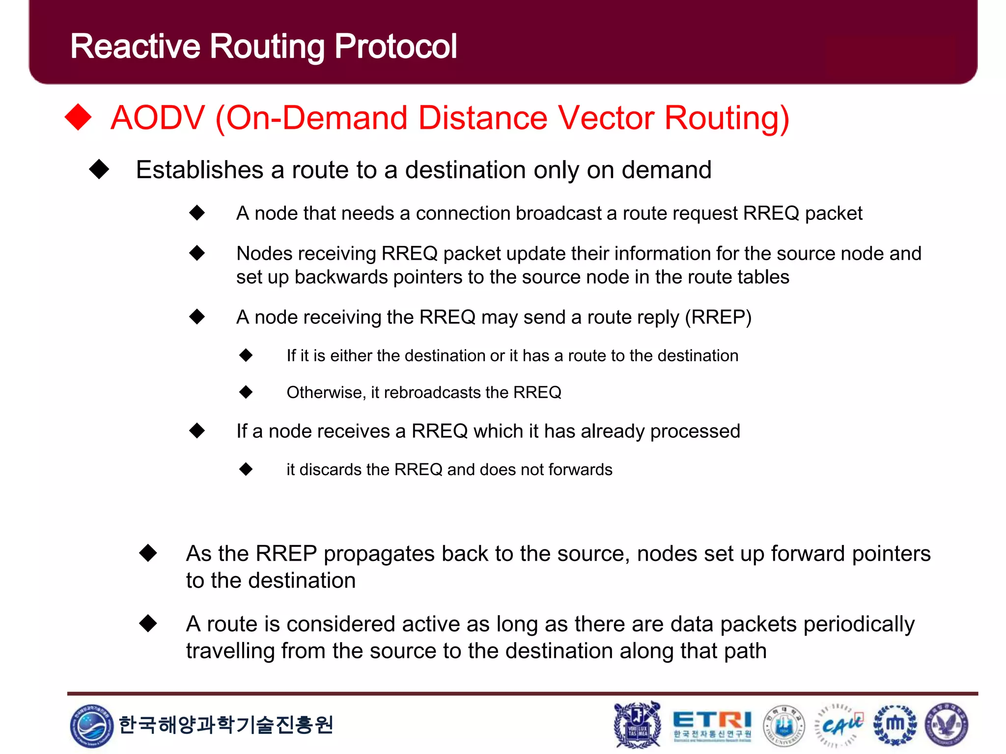 한국해양과학기술진흥원
Reactive Routing Protocol
 AODV (On-Demand Distance Vector Routing)
 Establishes a route to a destination only on demand
 A node that needs a connection broadcast a route request RREQ packet
 Nodes receiving RREQ packet update their information for the source node and
set up backwards pointers to the source node in the route tables
 A node receiving the RREQ may send a route reply (RREP)
 If it is either the destination or it has a route to the destination
 Otherwise, it rebroadcasts the RREQ
 If a node receives a RREQ which it has already processed
 it discards the RREQ and does not forwards
 As the RREP propagates back to the source, nodes set up forward pointers
to the destination
 A route is considered active as long as there are data packets periodically
travelling from the source to the destination along that path
 