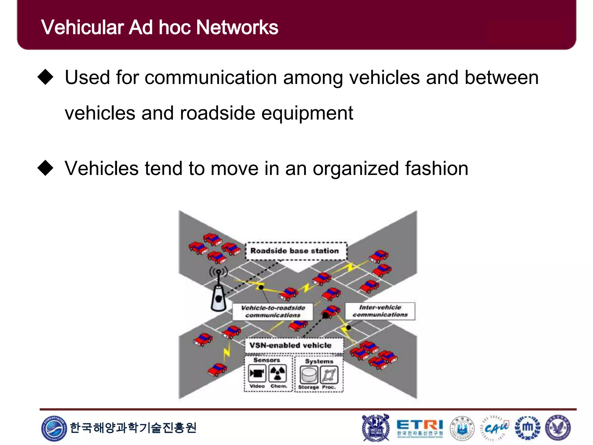한국해양과학기술진흥원
Vehicular Ad hoc Networks
 Used for communication among vehicles and between
vehicles and roadside equipment
 Vehicles tend to move in an organized fashion
 