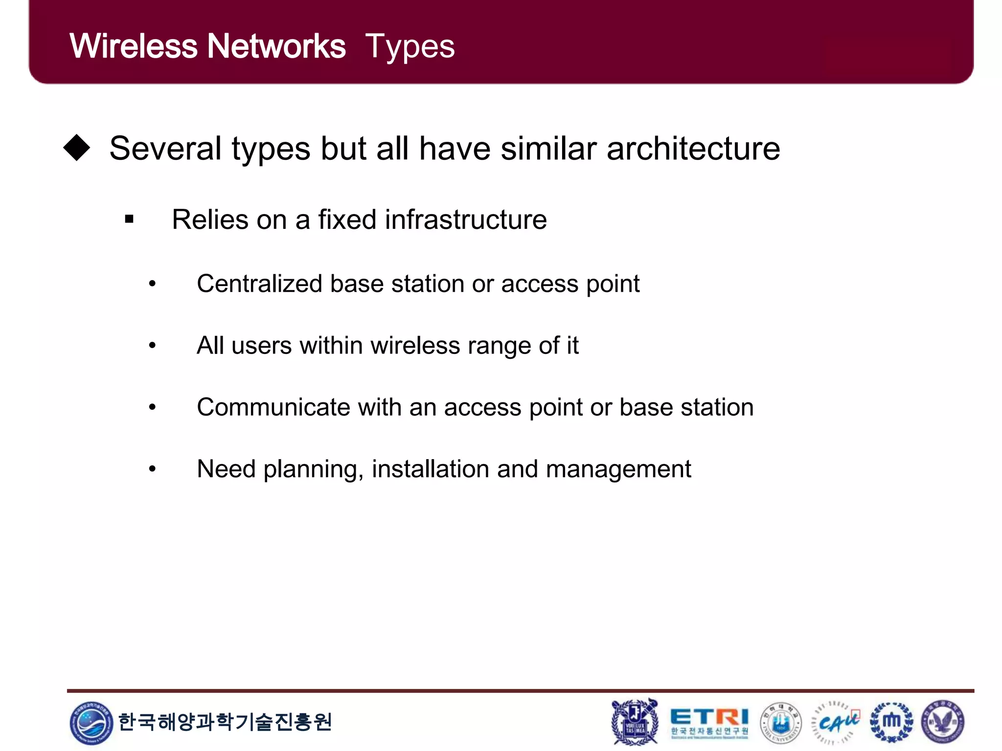 한국해양과학기술진흥원
Wireless Networks Types
 Several types but all have similar architecture
 Relies on a fixed infrastructure
• Centralized base station or access point
• All users within wireless range of it
• Communicate with an access point or base station
• Need planning, installation and management
 