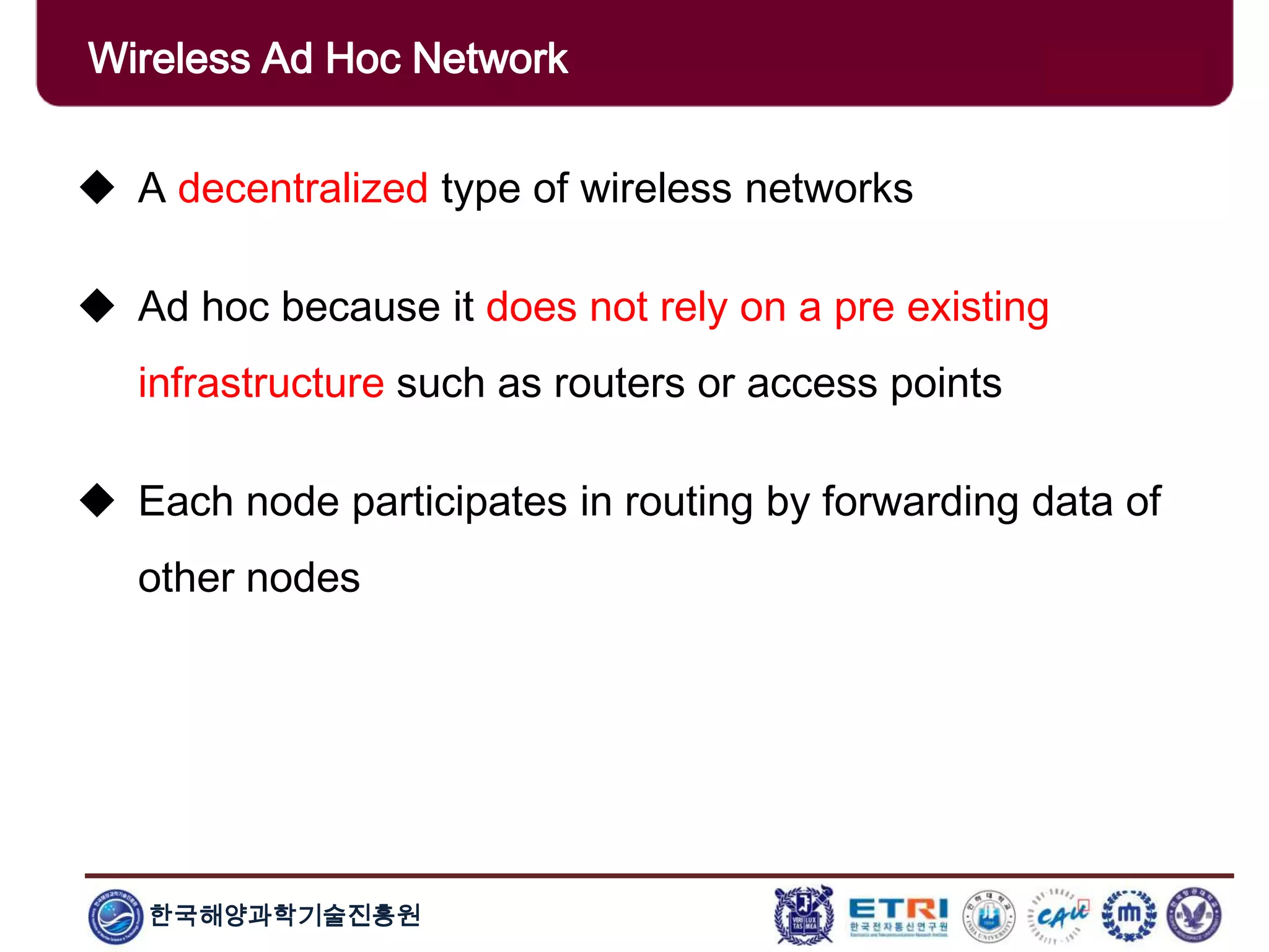한국해양과학기술진흥원
Wireless Ad Hoc Network
 A decentralized type of wireless networks
 Ad hoc because it does not rely on a pre existing
infrastructure such as routers or access points
 Each node participates in routing by forwarding data of
other nodes
 